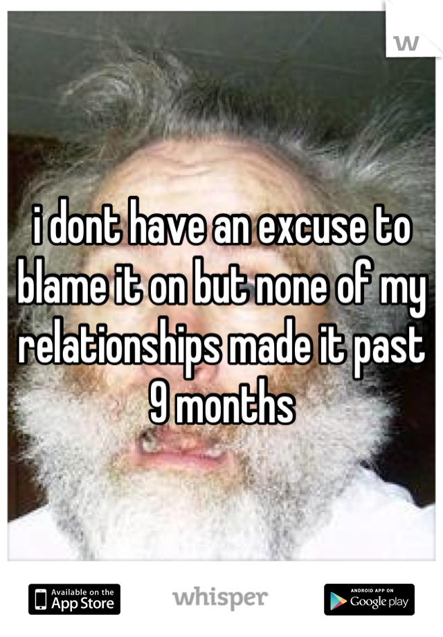 i dont have an excuse to blame it on but none of my relationships made it past 9 months