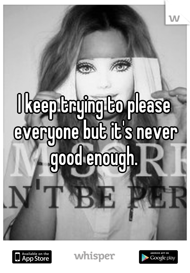 I keep trying to please everyone but it's never good enough. 