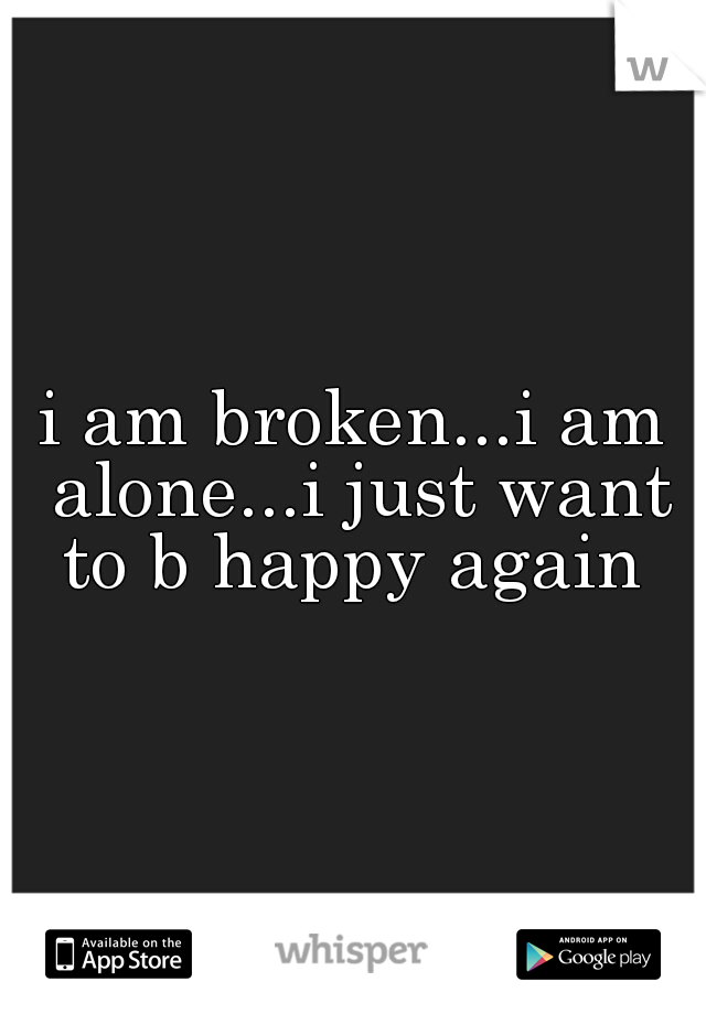 i am broken...i am alone...i just want to b happy again 