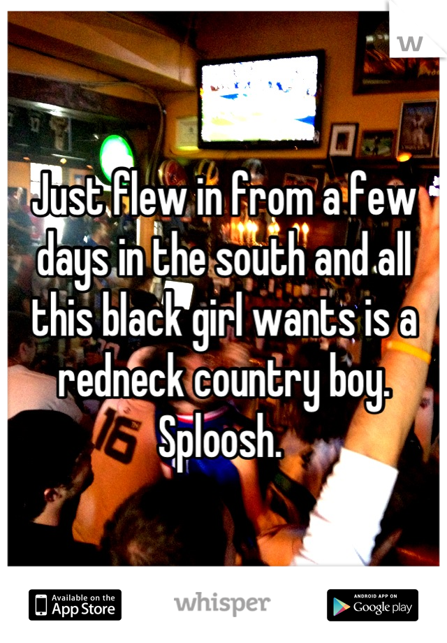 Just flew in from a few days in the south and all this black girl wants is a redneck country boy. Sploosh. 