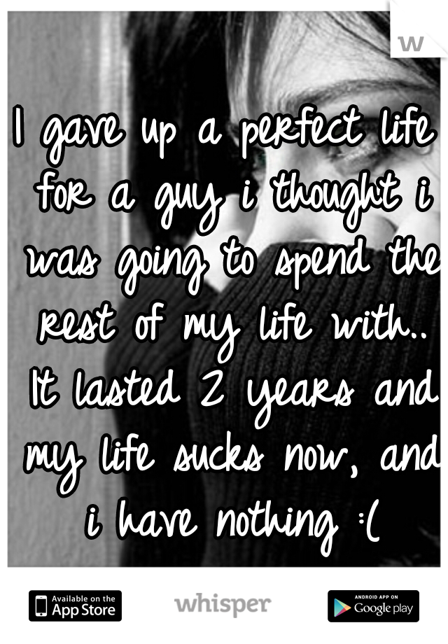 I gave up a perfect life for a guy i thought i was going to spend the rest of my life with.. It lasted 2 years and my life sucks now, and i have nothing :(