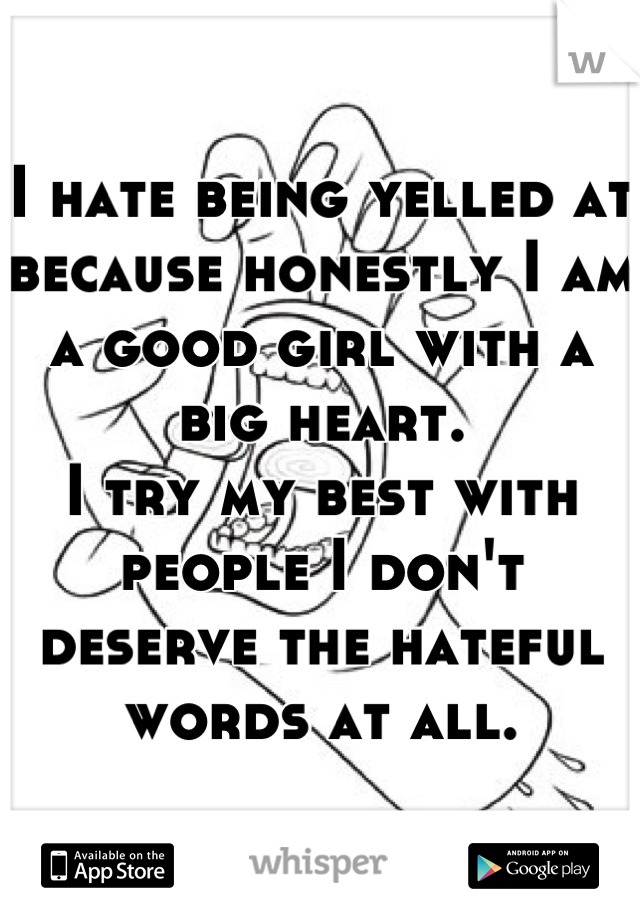 I hate being yelled at because honestly I am a good girl with a big heart.
I try my best with people I don't deserve the hateful words at all.