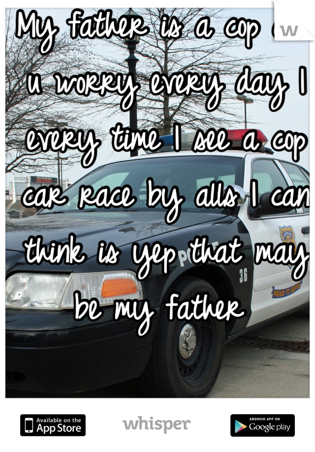 My father is a cop and u worry every day I every time I see a cop car race by alls I can think is yep that may be my father 