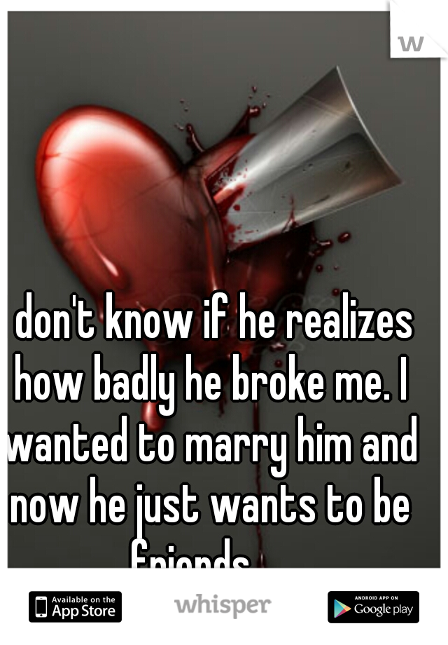 I don't know if he realizes how badly he broke me. I wanted to marry him and now he just wants to be friends.... 