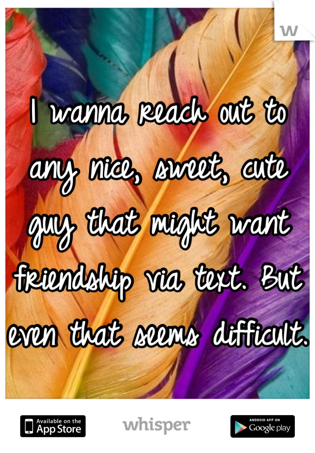 I wanna reach out to any nice, sweet, cute guy that might want friendship via text. But even that seems difficult.