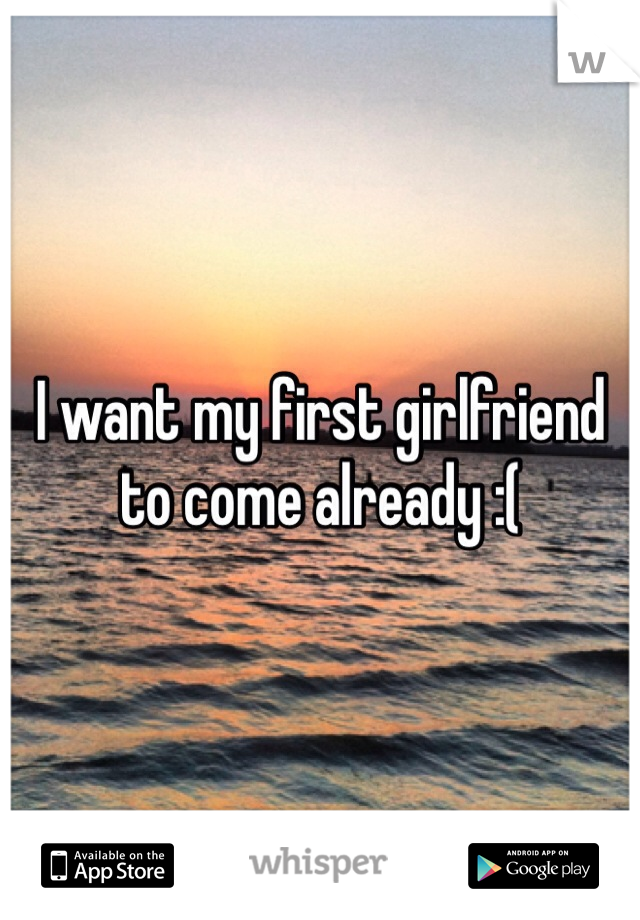 I want my first girlfriend to come already :(