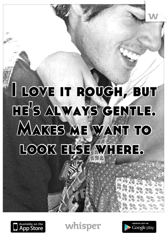 I love it rough, but he's always gentle. Makes me want to look else where. 