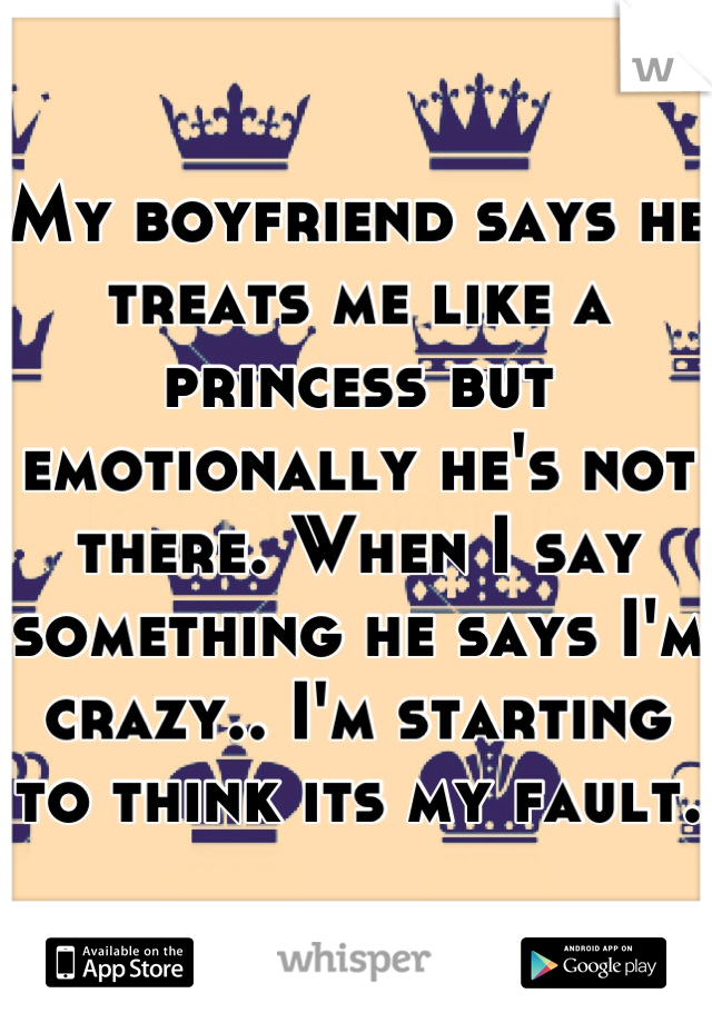 My boyfriend says he treats me like a princess but emotionally he's not there. When I say something he says I'm crazy.. I'm starting to think its my fault.