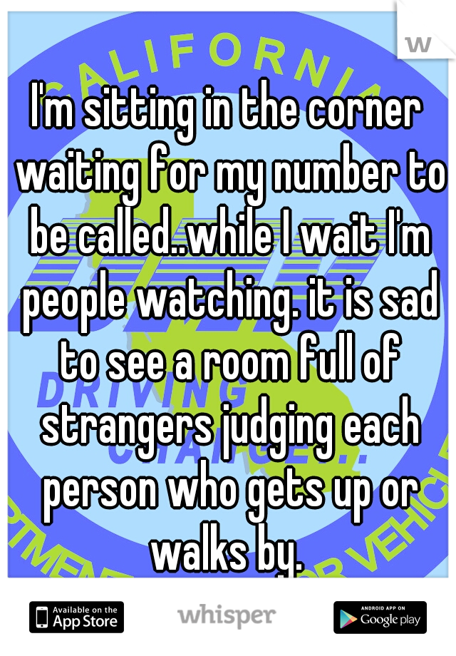 I'm sitting in the corner waiting for my number to be called..while I wait I'm people watching. it is sad to see a room full of strangers judging each person who gets up or walks by. 