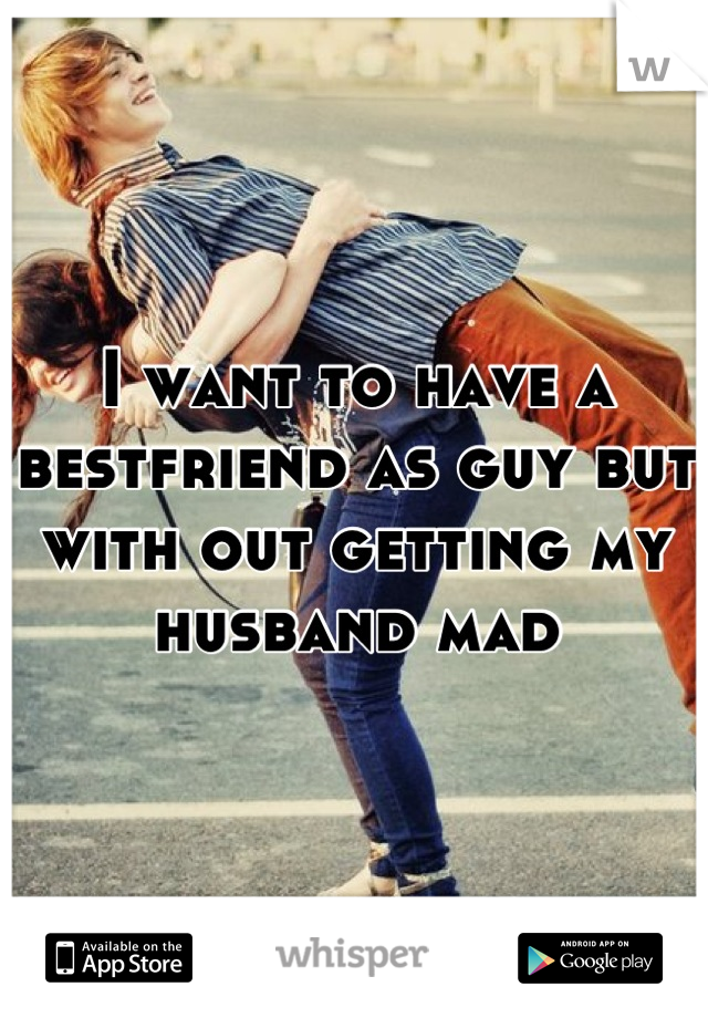I want to have a bestfriend as guy but with out getting my husband mad