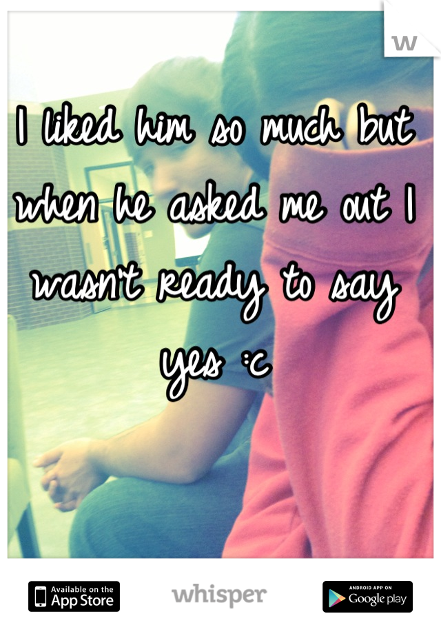 I liked him so much but when he asked me out I wasn't ready to say yes :c