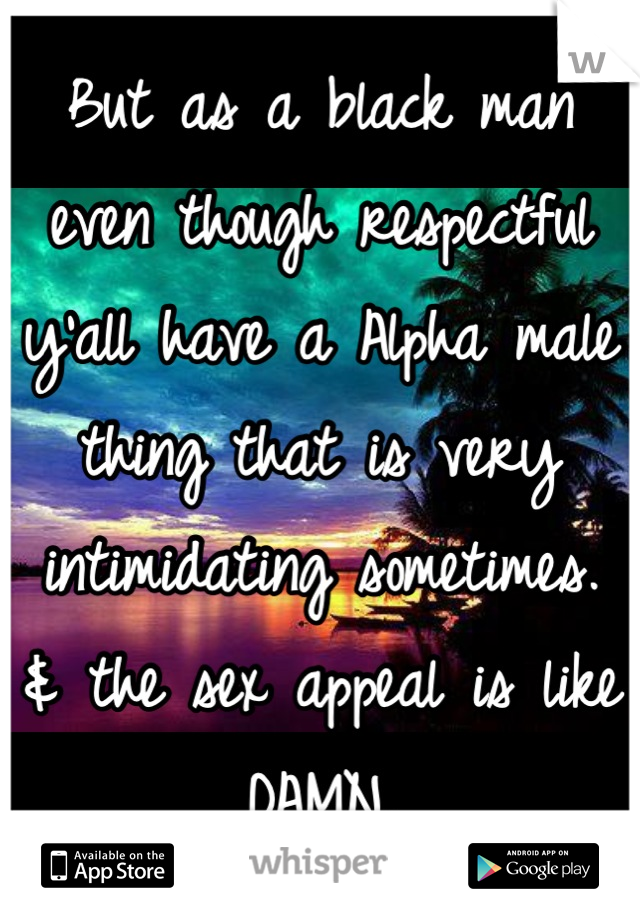 But as a black man even though respectful y'all have a Alpha male thing that is very intimidating sometimes. 
& the sex appeal is like DAMN.