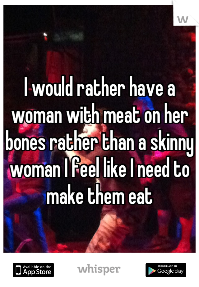 I would rather have a woman with meat on her bones rather than a skinny woman I feel like I need to make them eat