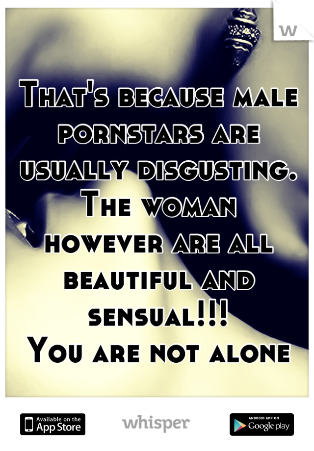 That's because male pornstars are 
usually disgusting. The woman 
however are all beautiful and 
sensual!!!
You are not alone