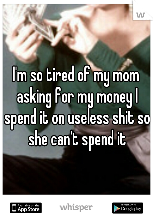 I'm so tired of my mom asking for my money I spend it on useless shit so she can't spend it
