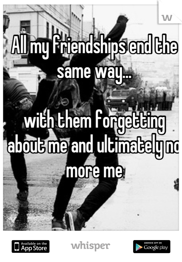 All my friendships end the same way...

with them forgetting about me and ultimately no more me