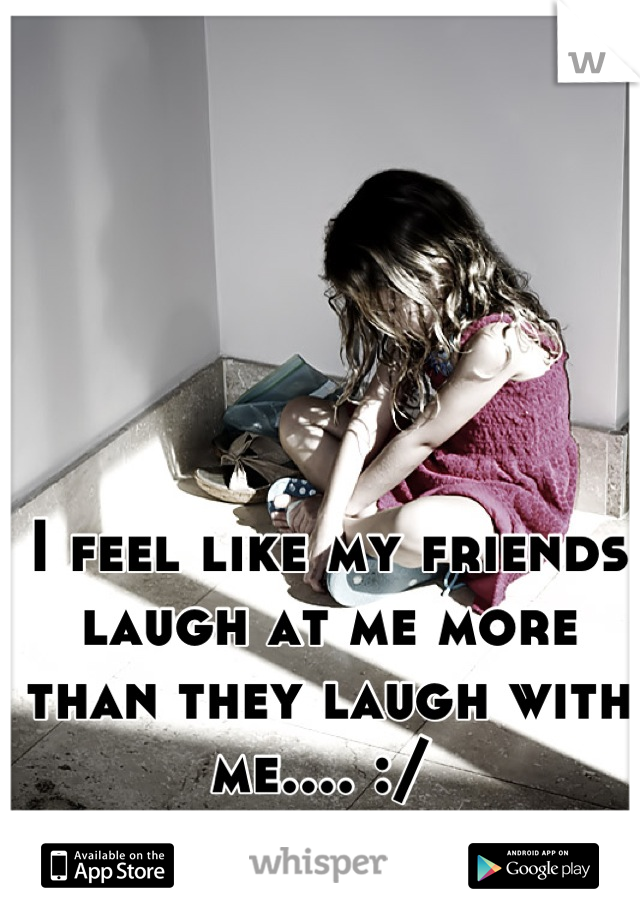 I feel like my friends laugh at me more than they laugh with me.... :/ 