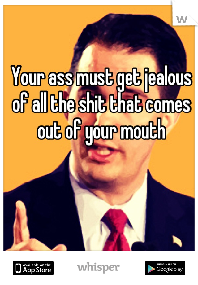 Your ass must get jealous of all the shit that comes out of your mouth