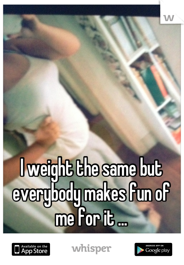 I weight the same but everybody makes fun of me for it ...