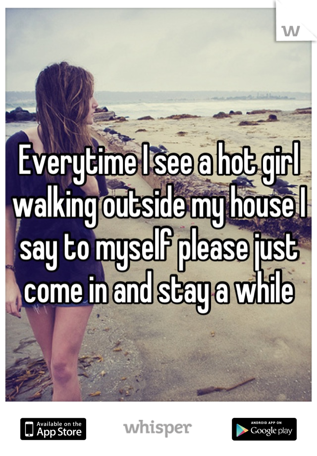 Everytime I see a hot girl walking outside my house I say to myself please just come in and stay a while