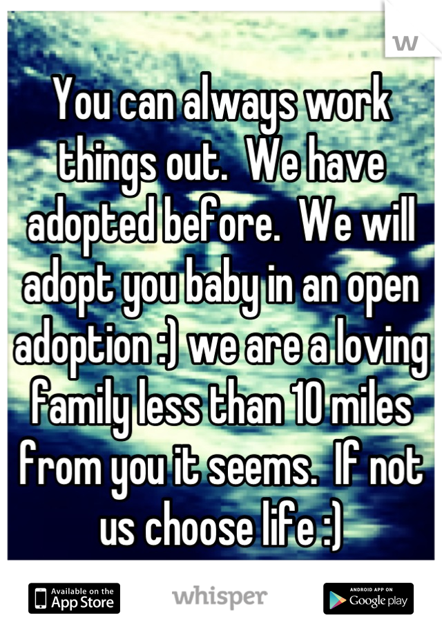 You can always work things out.  We have adopted before.  We will adopt you baby in an open adoption :) we are a loving family less than 10 miles from you it seems.  If not us choose life :)