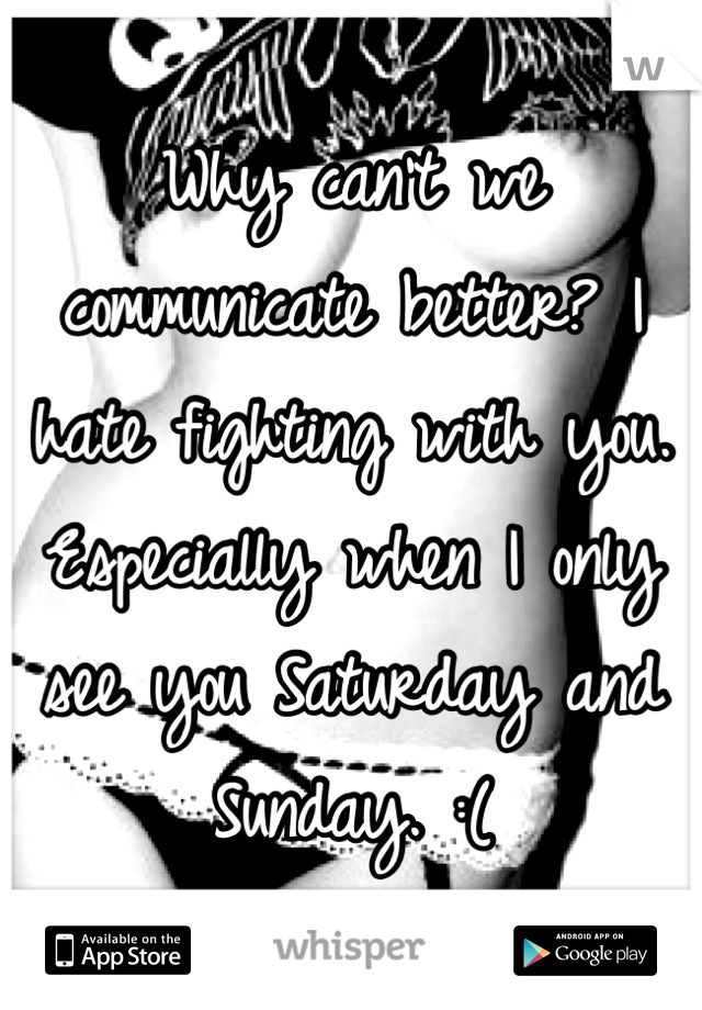Why can't we communicate better? I hate fighting with you. Especially when I only see you Saturday and Sunday. :(