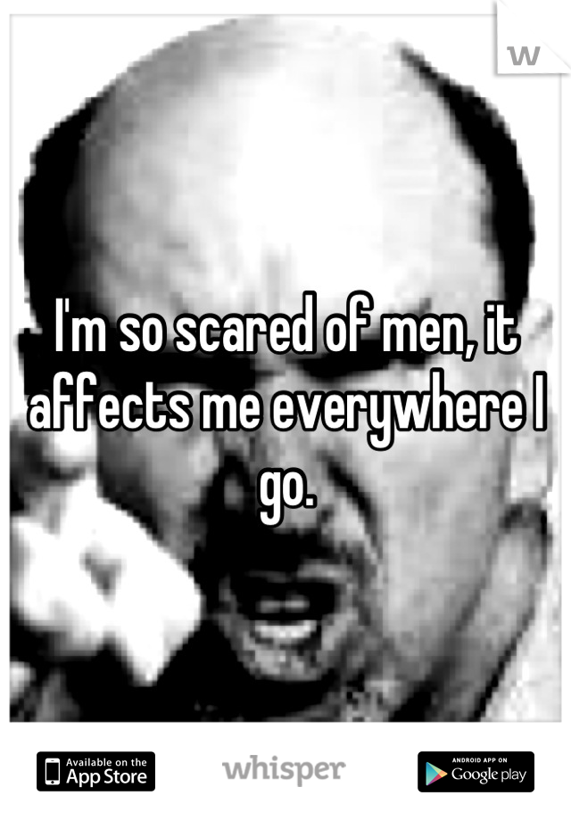 I'm so scared of men, it affects me everywhere I go.