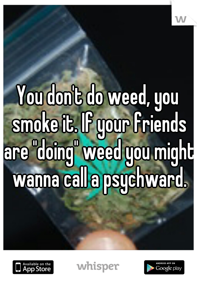 You don't do weed, you smoke it. If your friends are "doing" weed you might wanna call a psychward.