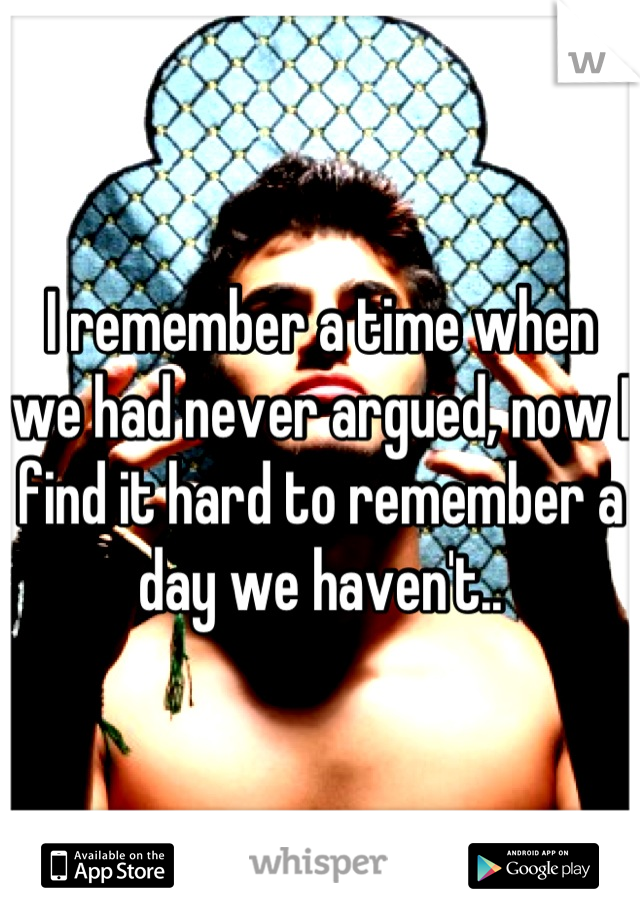 I remember a time when we had never argued, now I find it hard to remember a day we haven't..