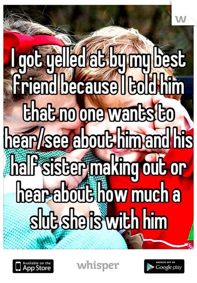 I got yelled at by my best friend because I told him that no one wants to hear/see about him and his half sister making out or hear about how much a slut she is with him