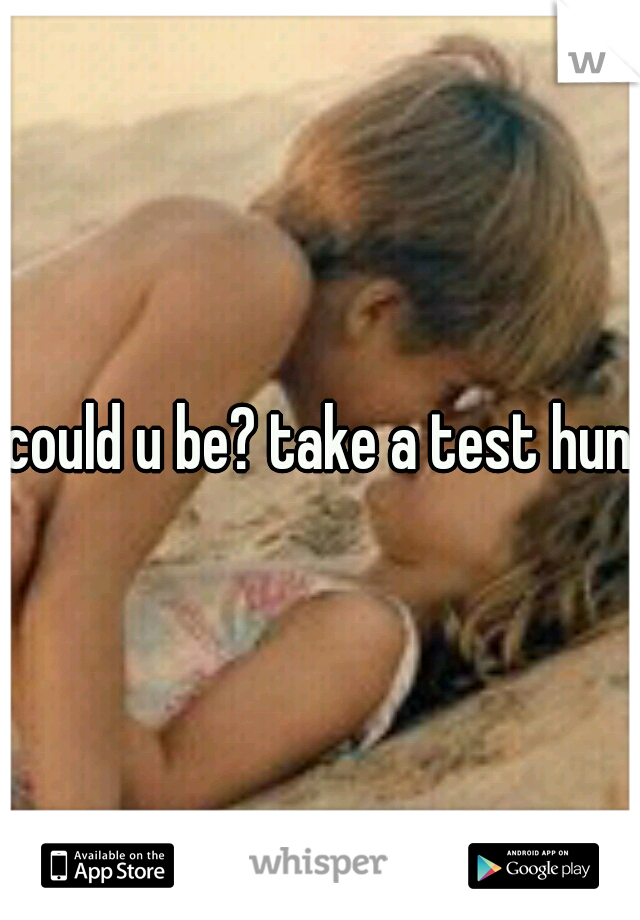 could u be? take a test hun