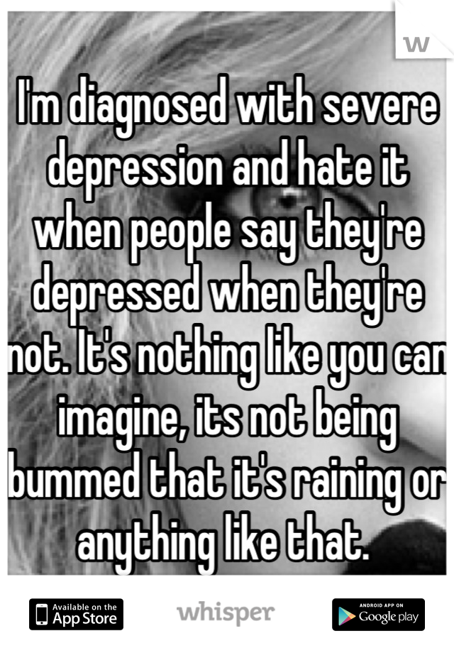 I'm diagnosed with severe depression and hate it when people say they're depressed when they're not. It's nothing like you can imagine, its not being bummed that it's raining or anything like that. 