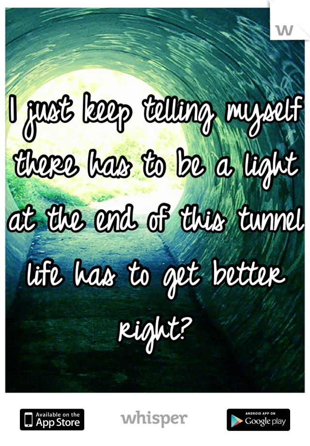 I just keep telling myself there has to be a light at the end of this tunnel life has to get better right?