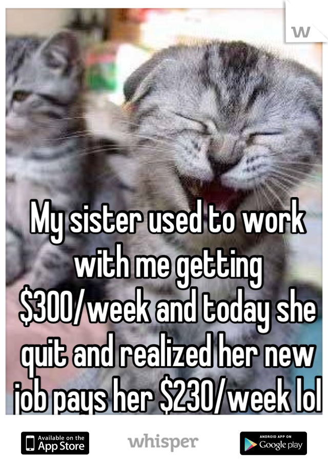 My sister used to work with me getting $300/week and today she quit and realized her new job pays her $230/week lol XD