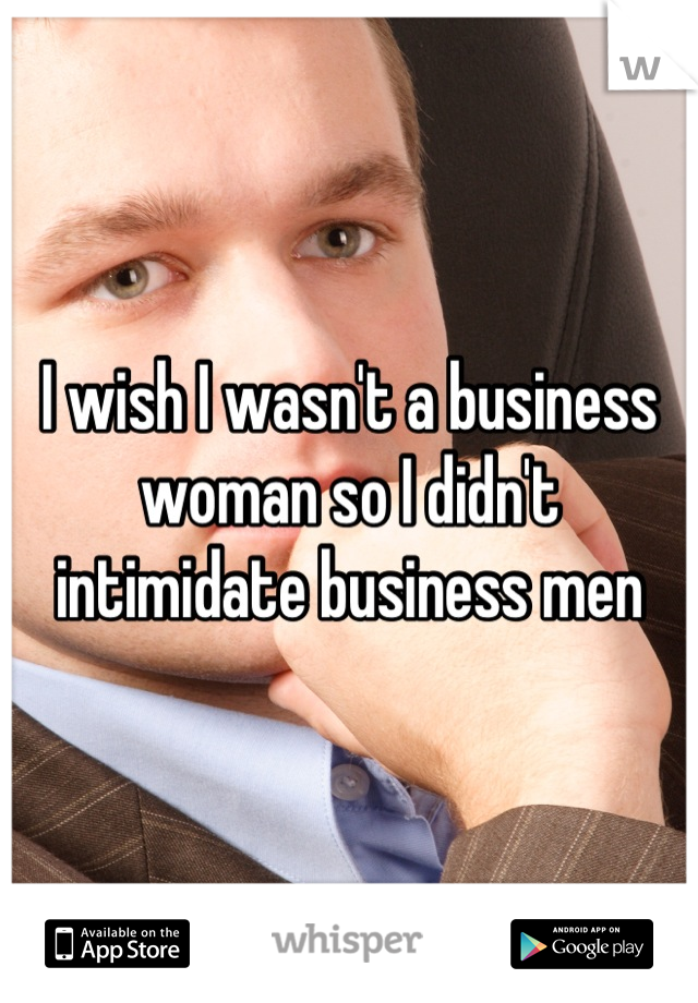 I wish I wasn't a business woman so I didn't intimidate business men