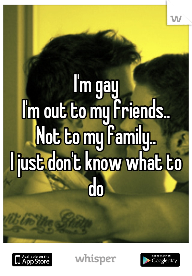 I'm gay
I'm out to my friends..
Not to my family..
I just don't know what to do
