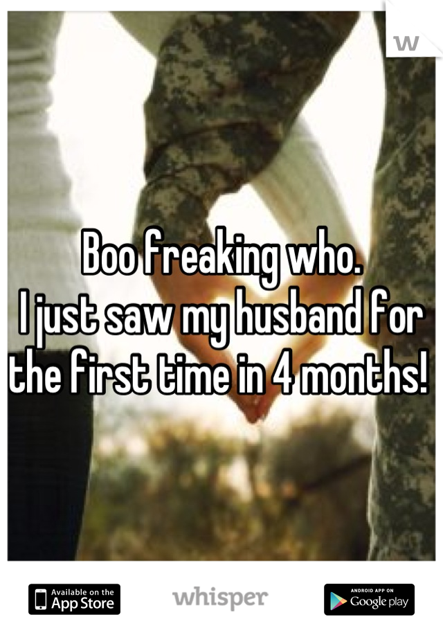 Boo freaking who. 
I just saw my husband for the first time in 4 months! 