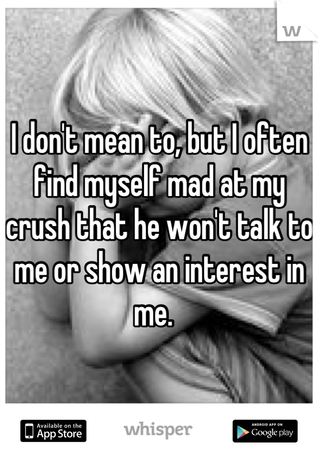 I don't mean to, but I often find myself mad at my crush that he won't talk to me or show an interest in me.  