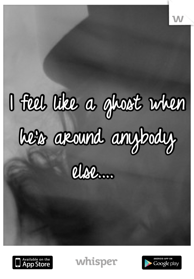 I feel like a ghost when he's around anybody else.... 
