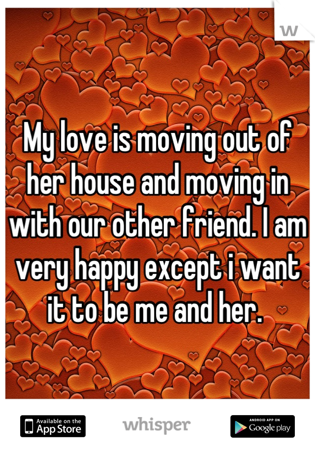 My love is moving out of her house and moving in with our other friend. I am very happy except i want it to be me and her. 