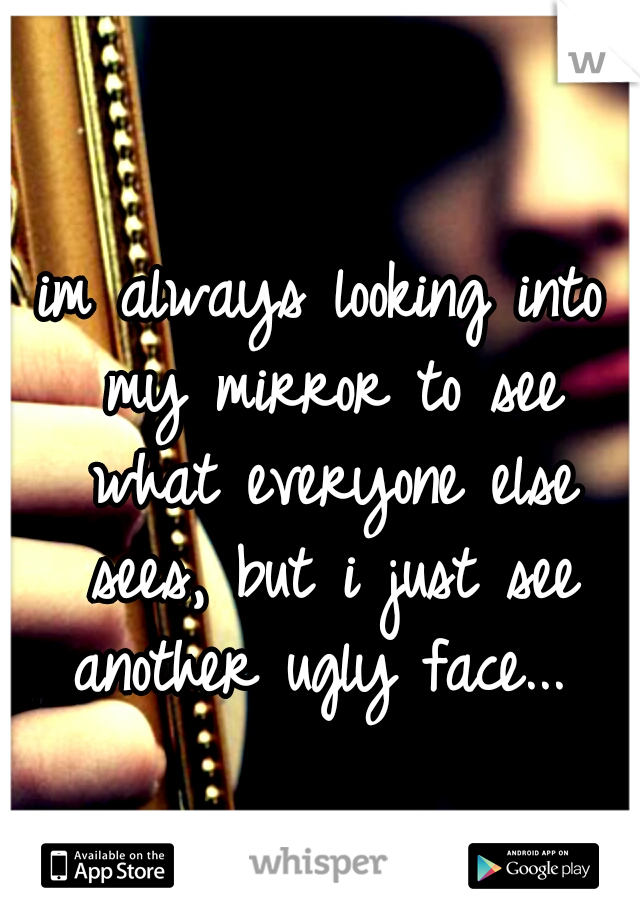 im always looking into my mirror to see what everyone else sees, but i just see another ugly face... 
