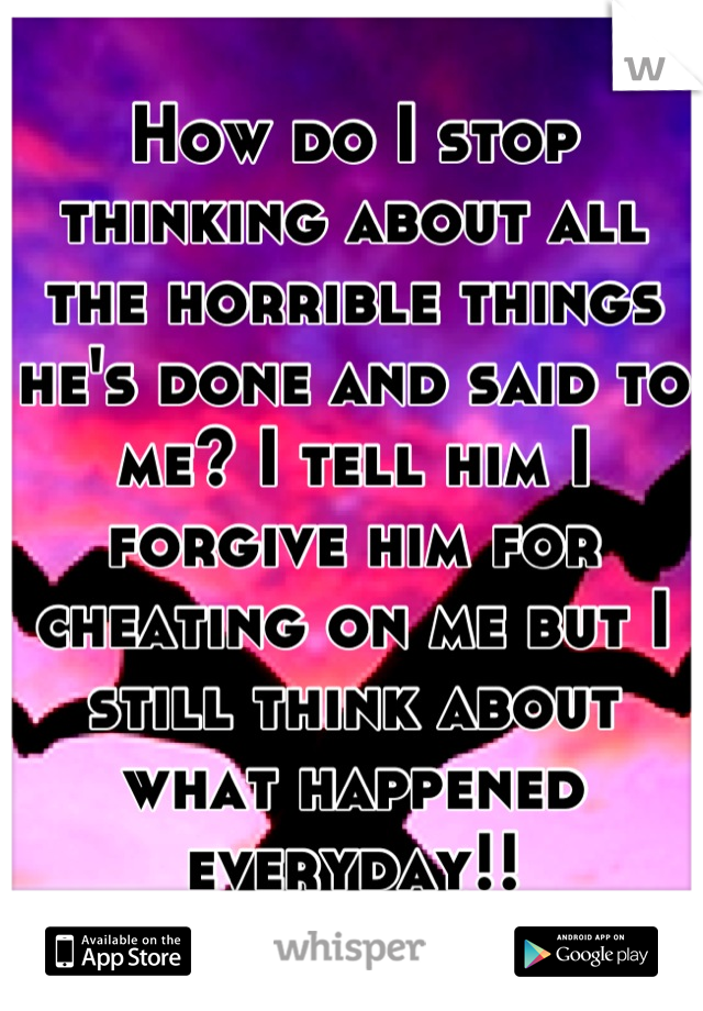 How do I stop thinking about all the horrible things he's done and said to me? I tell him I forgive him for cheating on me but I still think about what happened everyday!!