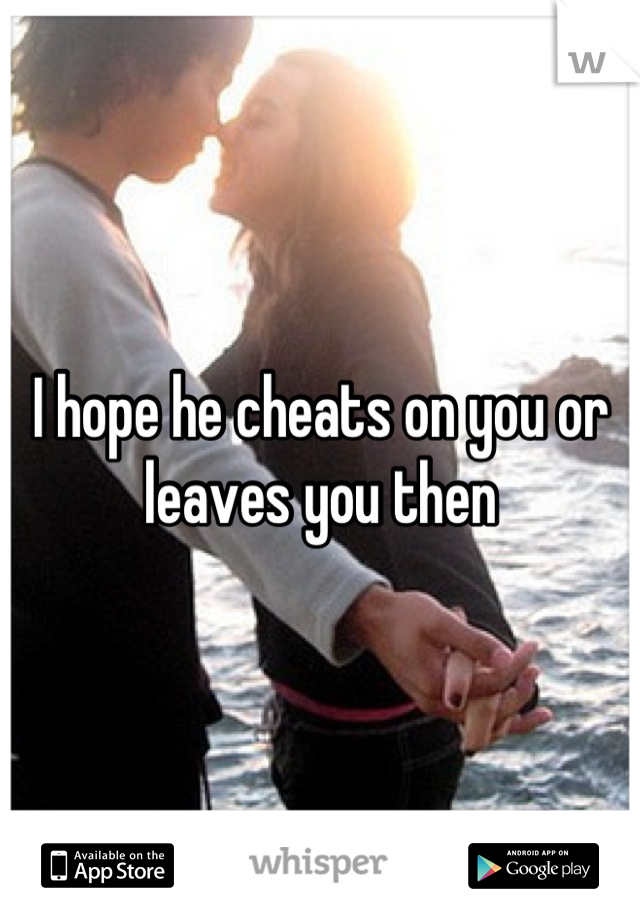 I hope he cheats on you or leaves you then