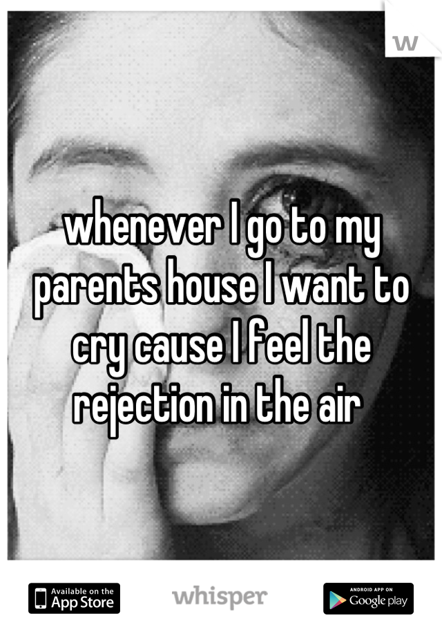 whenever I go to my parents house I want to cry cause I feel the rejection in the air 
