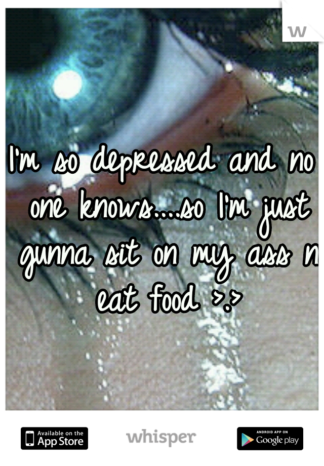 I'm so depressed and no one knows....so I'm just gunna sit on my ass n eat food >.>
