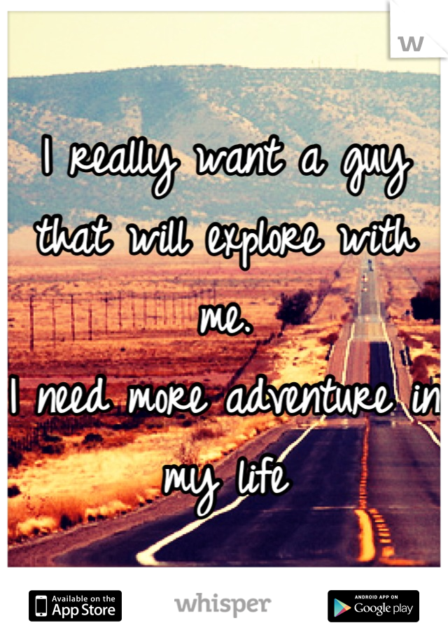 I really want a guy that will explore with me.
I need more adventure in my life