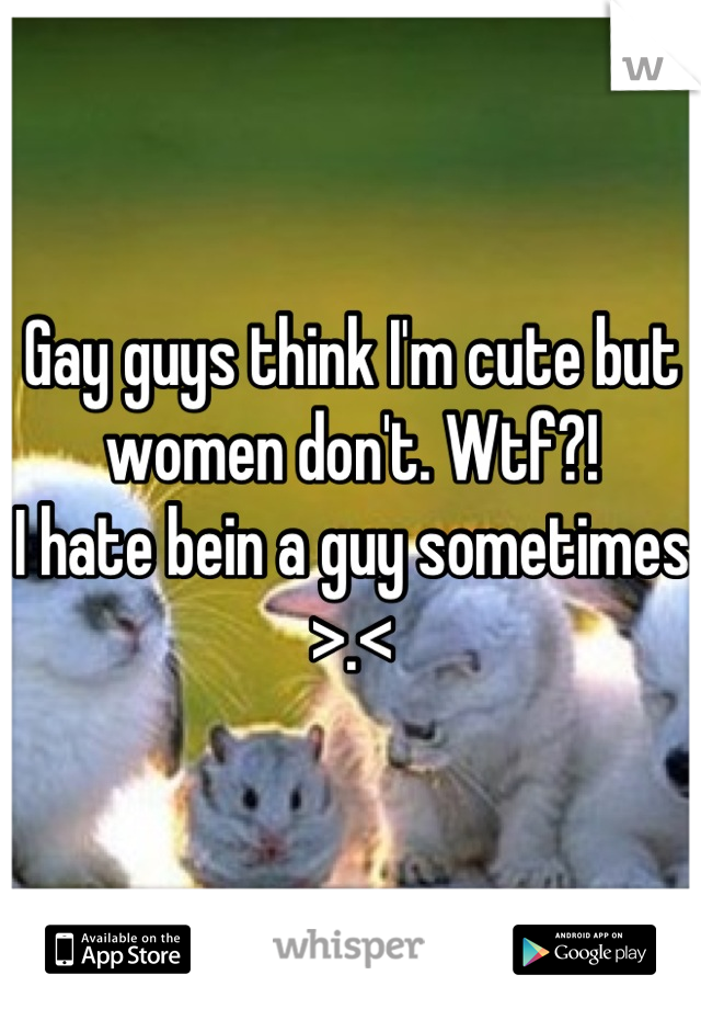 Gay guys think I'm cute but women don't. Wtf?!
I hate bein a guy sometimes >.<