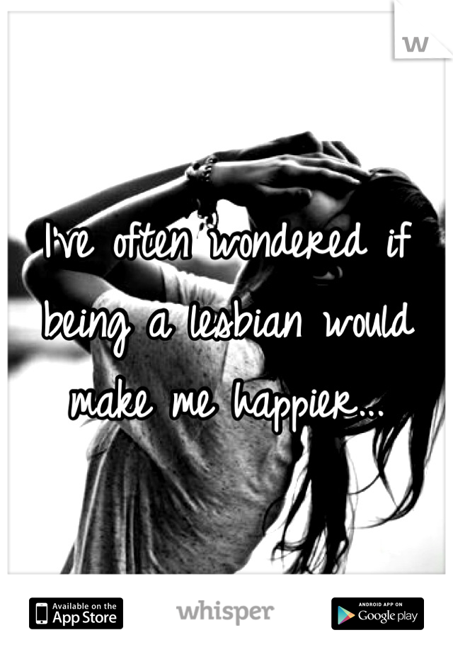I've often wondered if being a lesbian would make me happier...