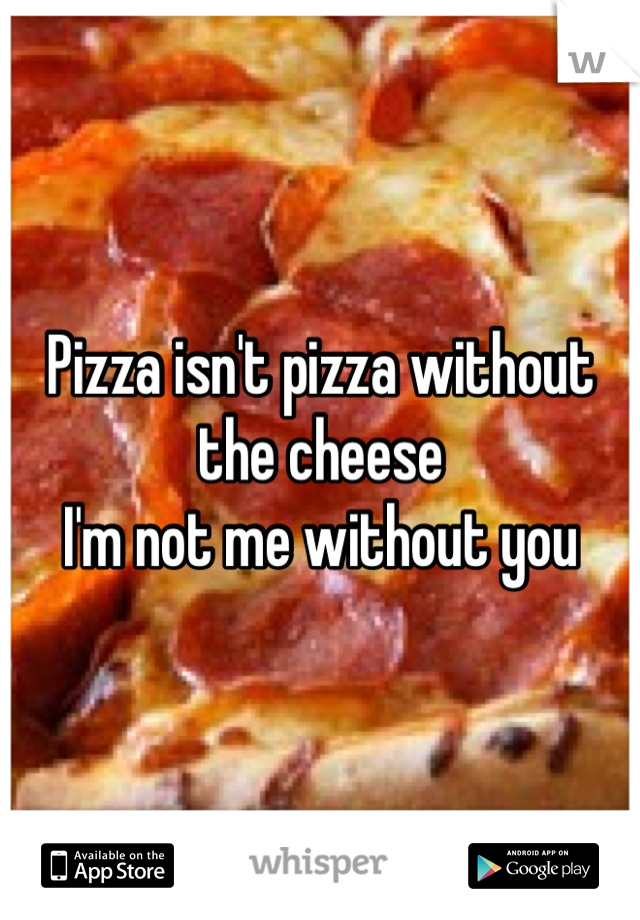 Pizza isn't pizza without the cheese 
I'm not me without you