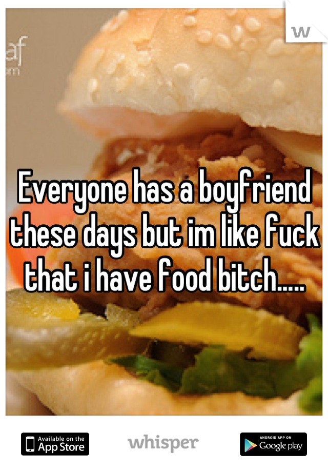Everyone has a boyfriend these days but im like fuck that i have food bitch.....